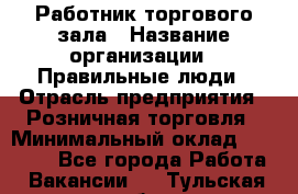 Работник торгового зала › Название организации ­ Правильные люди › Отрасль предприятия ­ Розничная торговля › Минимальный оклад ­ 24 000 - Все города Работа » Вакансии   . Тульская обл.